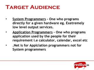 Target Audience
• System Programmers – One who programs
directly for a given hardware eg. Exetremely
low level output services.
• Application Programmers – One who programs
application used by the people for their
requirement i.e calculator, calendar, excel etc
• .Net is for Applciation programmers not for
System programmers
 