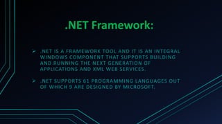 .NET Framework:
 .NET IS A FRAMEWORK TOOL AND IT IS AN INTEGRAL
WINDOWS COMPONENT THAT SUPPORTS BUILDING
AND RUNNING THE NEXT GENERATION OF
APPLICATIONS AND XML WEB SERVICES.
 .NET SUPPORTS 61 PROGRAMMING LANGUAGES OUT
OF WHICH 9 ARE DESIGNED BY MICROSOFT.
 