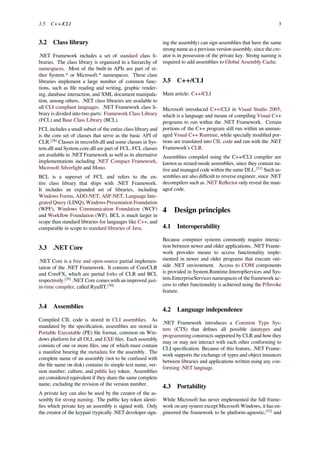 3.5 C++/CLI 3
3.2 Class library
.NET Framework includes a set of standard class li-
braries. The class library is organized in a hierarchy of
namespaces. Most of the built-in APIs are part of ei-
ther System.* or Microsoft.* namespaces. These class
libraries implement a large number of common func-
tions, such as ﬁle reading and writing, graphic render-
ing, database interaction, and XML document manipula-
tion, among others. .NET class libraries are available to
all CLI compliant languages. .NET Framework class li-
brary is divided into two parts: Framework Class Library
(FCL) and Base Class Library (BCL).
FCL includes a small subset of the entire class library and
is the core set of classes that serve as the basic API of
CLR.[28]
Classes in mscorlib.dll and some classes in Sys-
tem.dll and System.core.dll are part of FCL. FCL classes
are available in .NET Framework as well as its alternative
implementations including .NET Compact Framework,
Microsoft Silverlight and Mono.
BCL is a superset of FCL and refers to the en-
tire class library that ships with .NET Framework.
It includes an expanded set of libraries, including
Windows Forms, ADO.NET, ASP.NET, Language Inte-
grated Query (LINQ), Windows Presentation Foundation
(WPF), Windows Communication Foundation (WCF)
and Workﬂow Foundation (WF). BCL is much larger in
scope than standard libraries for languages like C++, and
comparable in scope to standard libraries of Java.
3.3 .NET Core
.NET Core is a free and open-source partial implemen-
tation of the .NET Framework. It consists of CoreCLR
and CoreFX, which are partial forks of CLR and BCL
respectively.[29]
.NET Core comes with an improved just-
in-time compiler, called RyuJIT.[30]
3.4 Assemblies
Compiled CIL code is stored in CLI assemblies. As
mandated by the speciﬁcation, assemblies are stored in
Portable Executable (PE) ﬁle format, common on Win-
dows platform for all DLL and EXE ﬁles. Each assembly
consists of one or more ﬁles, one of which must contain
a manifest bearing the metadata for the assembly. The
complete name of an assembly (not to be confused with
the ﬁle name on disk) contains its simple text name, ver-
sion number, culture, and public key token. Assemblies
are considered equivalent if they share the same complete
name, excluding the revision of the version number.
A private key can also be used by the creator of the as-
sembly for strong naming. The public key token identi-
ﬁes which private key an assembly is signed with. Only
the creator of the keypair (typically .NET developer sign-
ing the assembly) can sign assemblies that have the same
strong name as a previous version assembly, since the cre-
ator is in possession of the private key. Strong naming is
required to add assemblies to Global Assembly Cache.
3.5 C++/CLI
Main article: C++/CLI
Microsoft introduced C++/CLI in Visual Studio 2005,
which is a language and means of compiling Visual C++
programs to run within the .NET Framework. Certain
portions of the C++ program still run within an unman-
aged Visual C++ Runtime, while specially modiﬁed por-
tions are translated into CIL code and run with the .NET
Framework’s CLR.
Assemblies compiled using the C++/CLI compiler are
known as mixed-mode assemblies, since they contain na-
tive and managed code within the same DLL.[31]
Such as-
semblies are also diﬃcult to reverse engineer, since .NET
decompilers such as .NET Reﬂector only reveal the man-
aged code.
4 Design principles
4.1 Interoperability
Because computer systems commonly require interac-
tion between newer and older applications, .NET Frame-
work provides means to access functionality imple-
mented in newer and older programs that execute out-
side .NET environment. Access to COM components
is provided in System.Runtime.InteropServices and Sys-
tem.EnterpriseServices namespaces of the framework ac-
cess to other functionality is achieved using the P/Invoke
feature.
4.2 Language independence
.NET Framework introduces a Common Type Sys-
tem (CTS) that deﬁnes all possible datatypes and
programming constructs supported by CLR and how they
may or may not interact with each other conforming to
CLI speciﬁcation. Because of this feature, .NET Frame-
work supports the exchange of types and object instances
between libraries and applications written using any con-
forming .NET language.
4.3 Portability
While Microsoft has never implemented the full frame-
work on any system except Microsoft Windows, it has en-
gineered the framework to be platform-agnostic,[32]
and
 