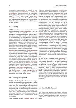 4 4 DESIGN PRINCIPLES
cross-platform implementations are available for other
operating systems (see Silverlight and § Alternative im-
plementations). Microsoft submitted the speciﬁcations
for CLI (which includes the core class libraries, CTS, and
CIL),[33][34][35]
C#,[36]
and C++/CLI[37]
to both ECMA
and ISO, making them available as oﬃcial standards.
This makes it possible for third parties to create compat-
ible implementations of the framework and its languages
on other platforms.
4.4 Security
.NET Framework has its own security mechanism with
two general features: Code Access Security (CAS), and
validation and veriﬁcation. CAS is based on evidence that
is associated with a speciﬁc assembly. Typically the evi-
dence is the source of the assembly (whether it is installed
on the local machine or has been downloaded from the in-
tranet or Internet). CAS uses evidence to determine the
permissions granted to the code. Other code can demand
that calling code be granted a speciﬁed permission. The
demand causes CLR to perform a call stack walk: every
assembly of each method in the call stack is checked for
the required permission; if any assembly is not granted
the permission a security exception is thrown.
Managed CIL bytecode is easier to reverse-engineer than
native code, unless obfuscated.[38][39]
NET decompiler
programs enable developers with no reverse-engineering
skills to view the source code behind unobfuscated .NET
assemblies. In contrast, apps compiled to native machine
code are much harder to reverse-engineer and source
code is almost never produced successfully, mainly be-
cause of compiler optimizations and lack of reﬂection.
One concern is over possible loss of trade secrets and the
bypassing of license control mechanisms. To mitigate
this, Microsoft has included Dotfuscator Community
Edition with Visual Studio .NET since 2002.[lower-alpha 2]
Third-party obfuscation tools are also available from ven-
dors such as vmware, V.i. Labs, Xenocode, Red Gate
Software. Method-level encryption tools for .NET code
are available from vendors such as SafeNet.
4.5 Memory management
CLR frees the developer from the burden of managing
memory (allocating and freeing up when done); it handles
memory management itself by detecting when memory
can be safely freed. Instantiations of .NET types (objects)
are allocated from the managed heap; a pool of memory
managed by CLR. As long as there exists a reference to
an object, which might be either a direct reference to an
object or via a graph of objects, the object is considered
to be in use. When there is no reference to an object, and
it cannot be reached or used, it becomes garbage, eligible
for collection.
.NET Framework includes a garbage collector (GC)
which runs periodically, on a separate thread from the
application’s thread, that enumerates all the unusable ob-
jects and reclaims the memory allocated to them. It is a
non-deterministic, compacting, mark-and-sweep garbage
collector. GC runs only when a certain amount of mem-
ory has been used or there is enough pressure for mem-
ory on the system. Since it is not guaranteed when the
conditions to reclaim memory are reached, GC runs are
non-deterministic. Each .NET application has a set of
roots, which are pointers to objects on the managed heap
(managed objects). These include references to static ob-
jects and objects deﬁned as local variables or method pa-
rameters currently in scope, as well as objects referred
to by CPU registers.[40]
When GC runs, it pauses the ap-
plication, and for each object referred to in the root, it
recursively enumerates all the objects reachable from the
root objects and marks them as reachable. It uses CLI
metadata and reﬂection to discover the objects encapsu-
lated by an object, and then recursively walk them. It
then enumerates all the objects on the heap (which were
initially allocated contiguously) using reﬂection. All ob-
jects not marked as reachable are garbage.[40]
This is the
mark phase.[41]
Since the memory held by garbage is not
of any consequence, it is considered free space. However,
this leaves chunks of free space between objects which
were initially contiguous. The objects are then compacted
together to make used memory contiguous again.[40][41]
Any reference to an object invalidated by moving the
object is updated by GC to reﬂect the new location.[41]
The application is resumed after the garbage collection is
over.
GC used by .NET Framework is also generational.[42]
Objects are assigned a generation; newly created ob-
jects belong to Generation 0. The objects that survive
a garbage collection are tagged as Generation 1, and
the Generation 1 objects that survive another collection
are Generation 2 objects. .NET Framework uses up to
Generation 2 objects.[42]
Higher generation objects are
garbage collected less frequently than lower generation
objects. This helps increase the eﬃciency of garbage col-
lection, as older objects tend to have a longer lifetime than
newer objects.[42]
Thus, by eliminating older (and thus
more likely to survive a collection) objects from the scope
of a collection run, fewer objects need to be checked and
compacted.[42]
4.6 Simpliﬁed deployment
.NET Framework includes design features and tools
which help manage the installation of computer software
to ensure that it does not interfere with previously in-
stalled software, and that it conforms to security require-
ments.
 