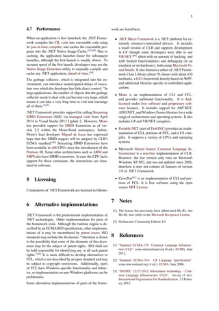 5
4.7 Performance
When an application is ﬁrst launched, the .NET Frame-
work compiles the CIL code into executable code using
its just-in-time compiler, and caches the executable pro-
gram into the .NET Native Image Cache.[43][44]
Due to
caching, the application launches faster for subsequent
launches, although the ﬁrst launch is usually slower. To
increase speed of the ﬁrst launch, developers may use the
Native Image Generator utility to manually compile and
cache any .NET application, ahead-of-time.[44]
The garbage collector, which is integrated into the en-
vironment, can introduce unanticipated delays of execu-
tion over which the developer has little direct control. “In
large applications, the number of objects that the garbage
collector needs to deal with can become very large, which
means it can take a very long time to visit and rearrange
all of them.”[45]
.NET Framework provides support for calling Streaming
SIMD Extensions (SSE) via managed code from April
2014 in Visual Studio 2013 Update 2. However, Mono
has provided support for SIMD Extensions as of ver-
sion 2.2 within the Mono.Simd namespace; before.
Mono’s lead developer Miguel de Icaza has expressed
hope that this SIMD support will be adopted by CLR’s
ECMA standard.[46]
Streaming SIMD Extensions have
been available in x86 CPUs since the introduction of the
Pentium III. Some other architectures such as ARM and
MIPS also have SIMD extensions. In case the CPU lacks
support for those extensions, the instructions are simu-
lated in software.
5 Licensing
Components of .NET Framework are licensed as follows:
6 Alternative implementations
.NET Framework is the predominant implementation of
.NET technologies. Other implementations for parts of
the framework exist. Although the runtime engine is de-
scribed by an ECMA/ISO speciﬁcation, other implemen-
tations of it may be encumbered by patent issues; ISO
standards may include the disclaimer, “Attention is drawn
to the possibility that some of the elements of this docu-
ment may be the subject of patent rights. ISO shall not
be held responsible for identifying any or all such patent
rights.”[59]
It is more diﬃcult to develop alternatives to
FCL, which is not described by an open standard and may
be subject to copyright restrictions. Additionally, parts
of FCL have Windows-speciﬁc functionality and behav-
ior, so implementation on non-Windows platforms can be
problematic.
Some alternative implementations of parts of the frame-
work are listed here.
• .NET Micro Framework is a .NET platform for ex-
tremely resource-constrained devices. It includes
a small version of CLR and supports development
in C# (though some developers were able to use
VB.NET,[60]
albeit with an amount of hacking, and
with limited functionalities) and debugging (in an
emulator or on hardware), both using Microsoft Vi-
sual Studio. It also features a subset of .NET Frame-
work Class Library (about 70 classes with about 420
methods), a GUI framework loosely based on WPF,
and additional libraries speciﬁc to embedded appli-
cations.
• Mono is an implementation of CLI and FCL,
and provides additional functionality. It is dual-
licensed under free software and proprietary soft-
ware licenses. It includes support for ASP.NET,
ADO.NET, and Windows Forms libraries for a wide
range of architectures and operating systems. It also
includes C# and VB.NET compilers.
• Portable.NET (part of DotGNU) provides an imple-
mentation of CLI, portions of FCL, and a C# com-
piler. It supports a variety of CPUs and operating
systems.
• Microsoft Shared Source Common Language In-
frastructure is a non-free implementation of CLR.
However, the last version only runs on Microsoft
Windows XP SP2, and was not updated since 2006,
therefore it does not contain all features of version
2.0 of .NET Framework.
• CrossNet[61]
is an implementation of CLI and por-
tions of FCL. It is free software using the open
source MIT License.
7 Notes
[1] The license has previously been abbreviated Ms-RL, but
Ms-RL now refers to the Microsoft Reciprocal License.
[2] Dotfuscator Community Edition 4.0
8 References
[1] “Standard ECMA-335: Common Language Infrastruc-
ture (CLI)". ecma-international.org (6 ed.). ECMA. June
2012.
[2] “Standard ECMA-334: C# Language Speciﬁcation”.
ecma-international.org (4 ed.). ECMA. June 2006.
[3] “ISO/IEC 23271:2012 Information technology - Com-
mon Language Infrastructure (CLI)". iso.org (3 ed.).
International Organization for Standardization. 13 Febru-
ary 2012.
 