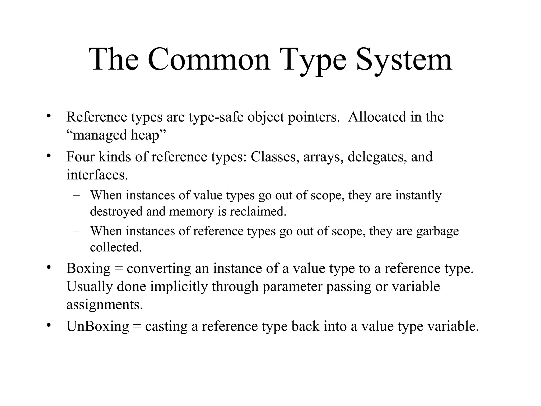The Common Type System
• Reference types are type-safe object pointers. Allocated in the
“managed heap”
• Four kinds of reference types: Classes, arrays, delegates, and
interfaces.
– When instances of value types go out of scope, they are instantly
destroyed and memory is reclaimed.
– When instances of reference types go out of scope, they are garbage
collected.
• Boxing = converting an instance of a value type to a reference type.
Usually done implicitly through parameter passing or variable
assignments.
• UnBoxing = casting a reference type back into a value type variable.
 