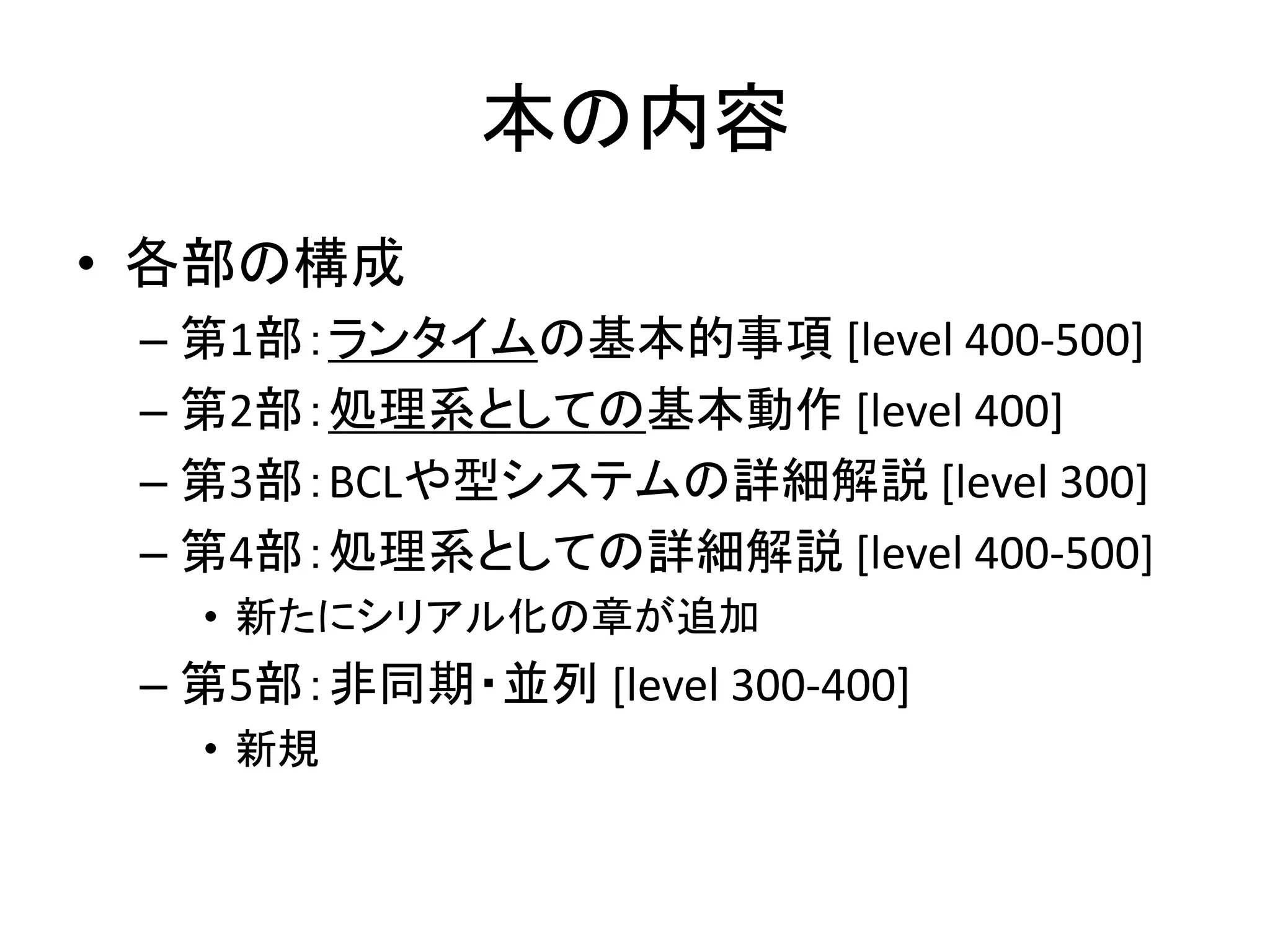 本の内容
• 各部の構成
 – 第1部：ランタイムの基本的事項 [level 400-500]
 – 第2部：処理系としての基本動作 [level 400]
 – 第3部：BCLや型システムの詳細解説 [level 300]
 – 第4部：処理系としての詳細解説 [level 400-500]
   • 新たにシリアル化の章が追加
 – 第5部：非同期・並列 [level 300-400]
   • 新規
 
