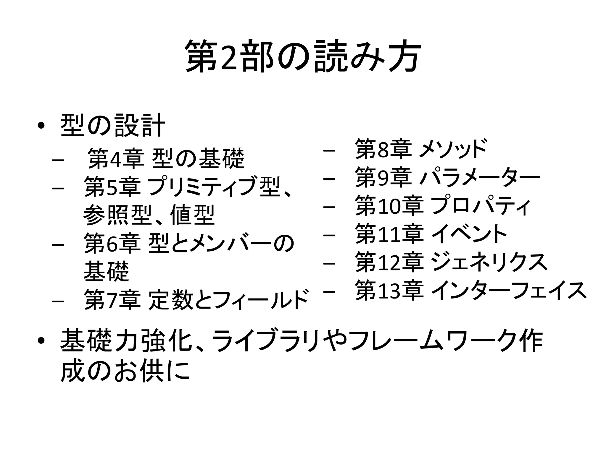 第2部の読み方
• 型の設計
– 第4章 型の基礎       –   第8章 メソッド
– 第5章 プリミティブ型、   –   第9章 パラメーター
  参照型、値型         –   第10章 プロパティ
– 第6章 型とメンバーの    –   第11章 イベント
  基礎             –   第12章 ジェネリクス
– 第7章 定数とフィールド   –   第13章 インターフェイス

• 基礎力強化、ライブラリやフレームワーク作
  成のお供に
 