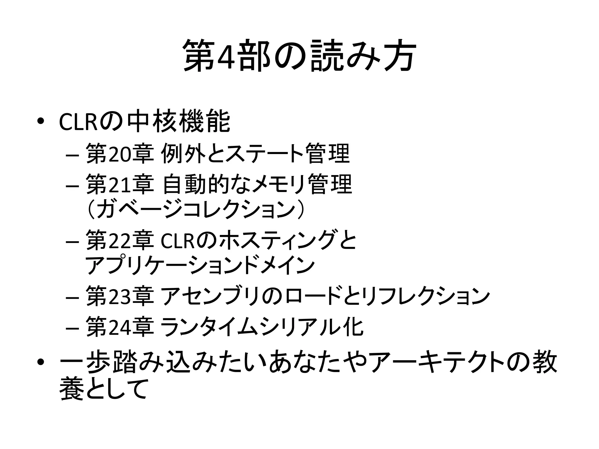 第4部の読み方
• CLRの中核機能
 – 第20章 例外とステート管理
 – 第21章 自動的なメモリ管理
   （ガベージコレクション）
 – 第22章 CLRのホスティングと
   アプリケーションドメイン
 – 第23章 アセンブリのロードとリフレクション
 – 第24章 ランタイムシリアル化
• 一歩踏み込みたいあなたやアーキテクトの教
  養として
 