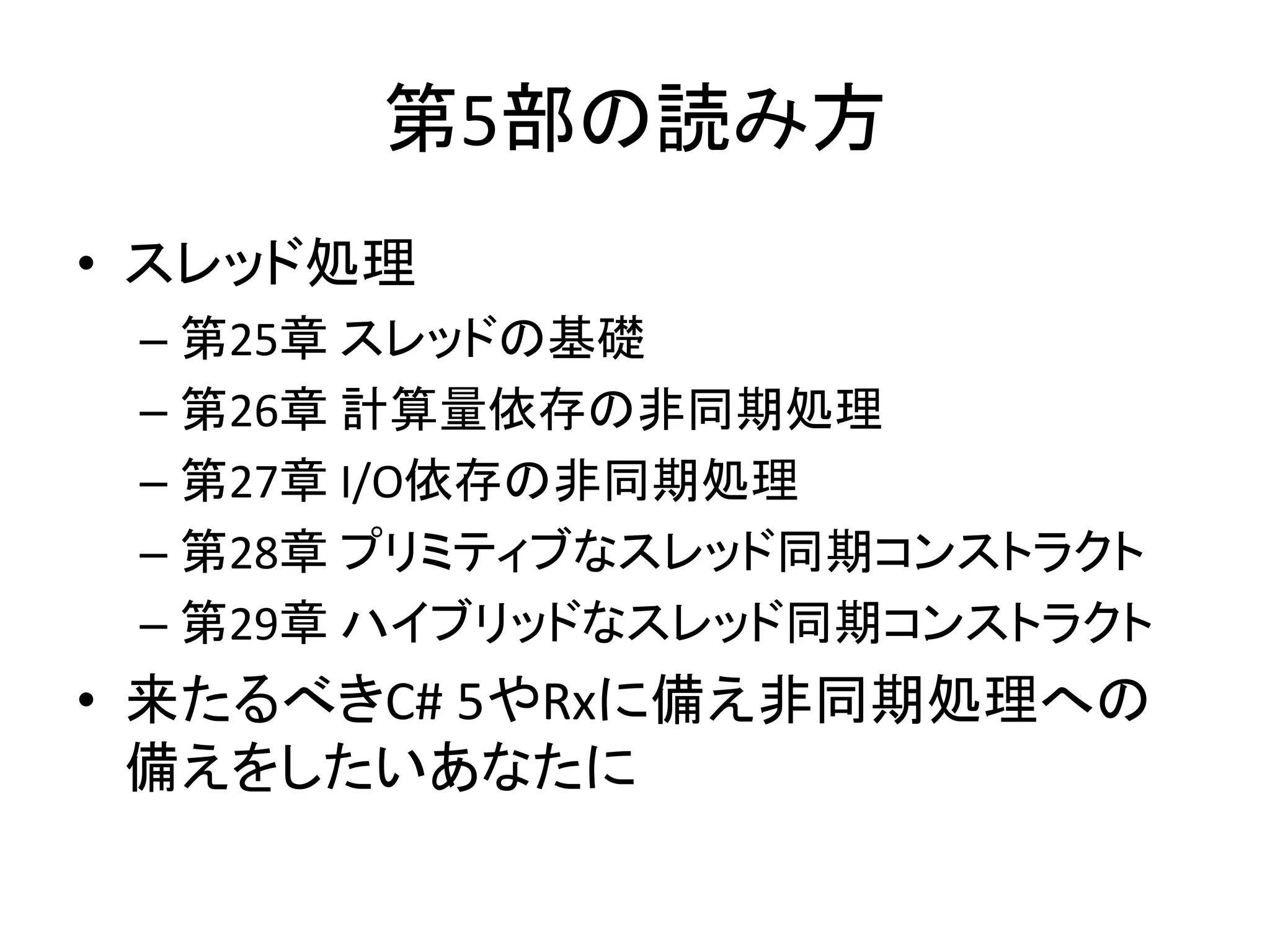 第5部の読み方
• スレッド処理
 – 第25章 スレッドの基礎
 – 第26章 計算量依存の非同期処理
 – 第27章 I/O依存の非同期処理
 – 第28章 プリミティブなスレッド同期コンストラクト
 – 第29章 ハイブリッドなスレッド同期コンストラクト
• 来たるべきC# 5やRxに備え非同期処理への
  備えをしたいあなたに
 