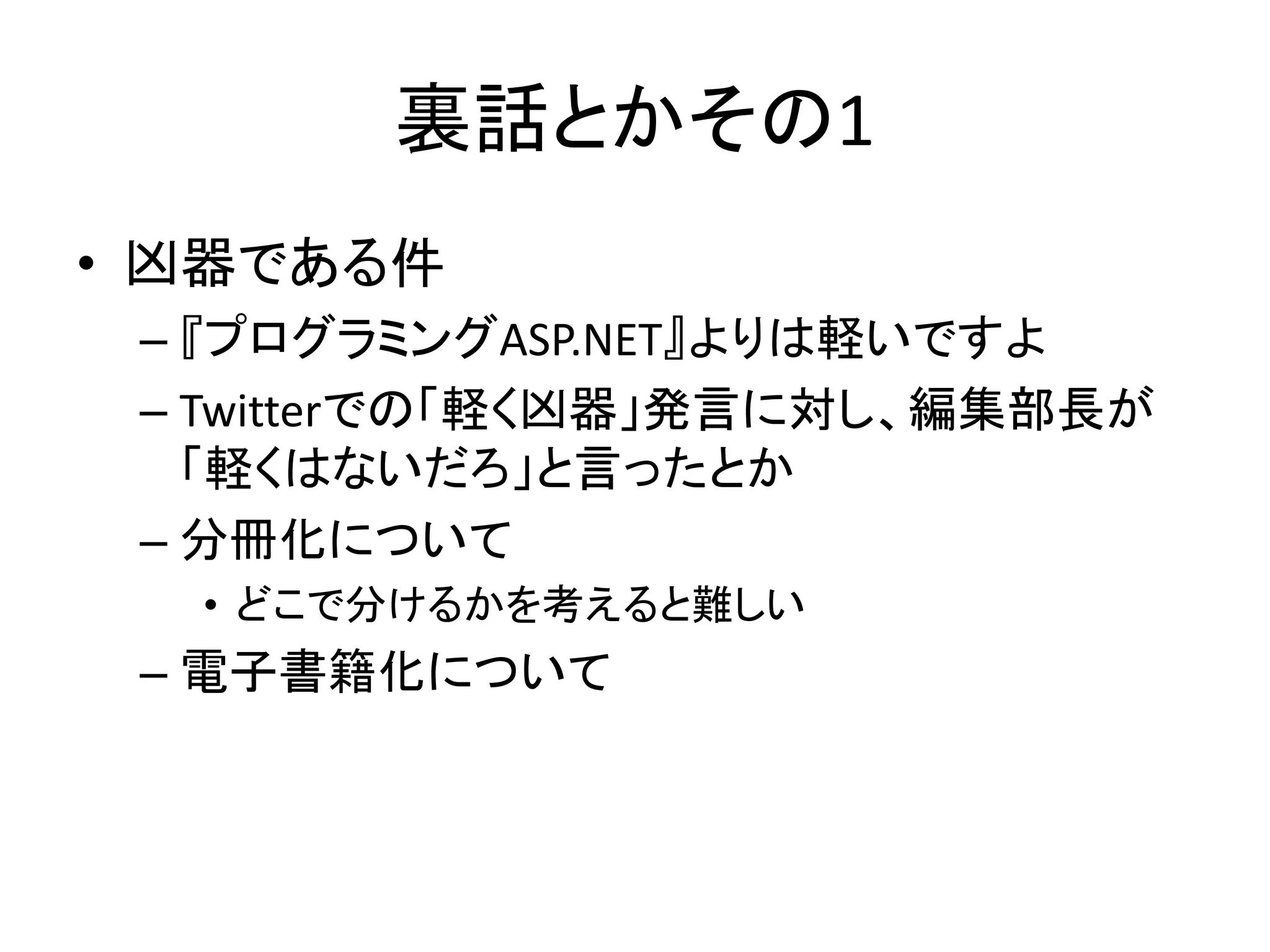 裏話とかその1
• 凶器である件
 – 『プログラミングASP.NET』よりは軽いですよ
 – Twitterでの「軽く凶器」発言に対し、編集部長が
   「軽くはないだろ」と言ったとか
 – 分冊化について
  • どこで分けるかを考えると難しい
 – 電子書籍化について
 