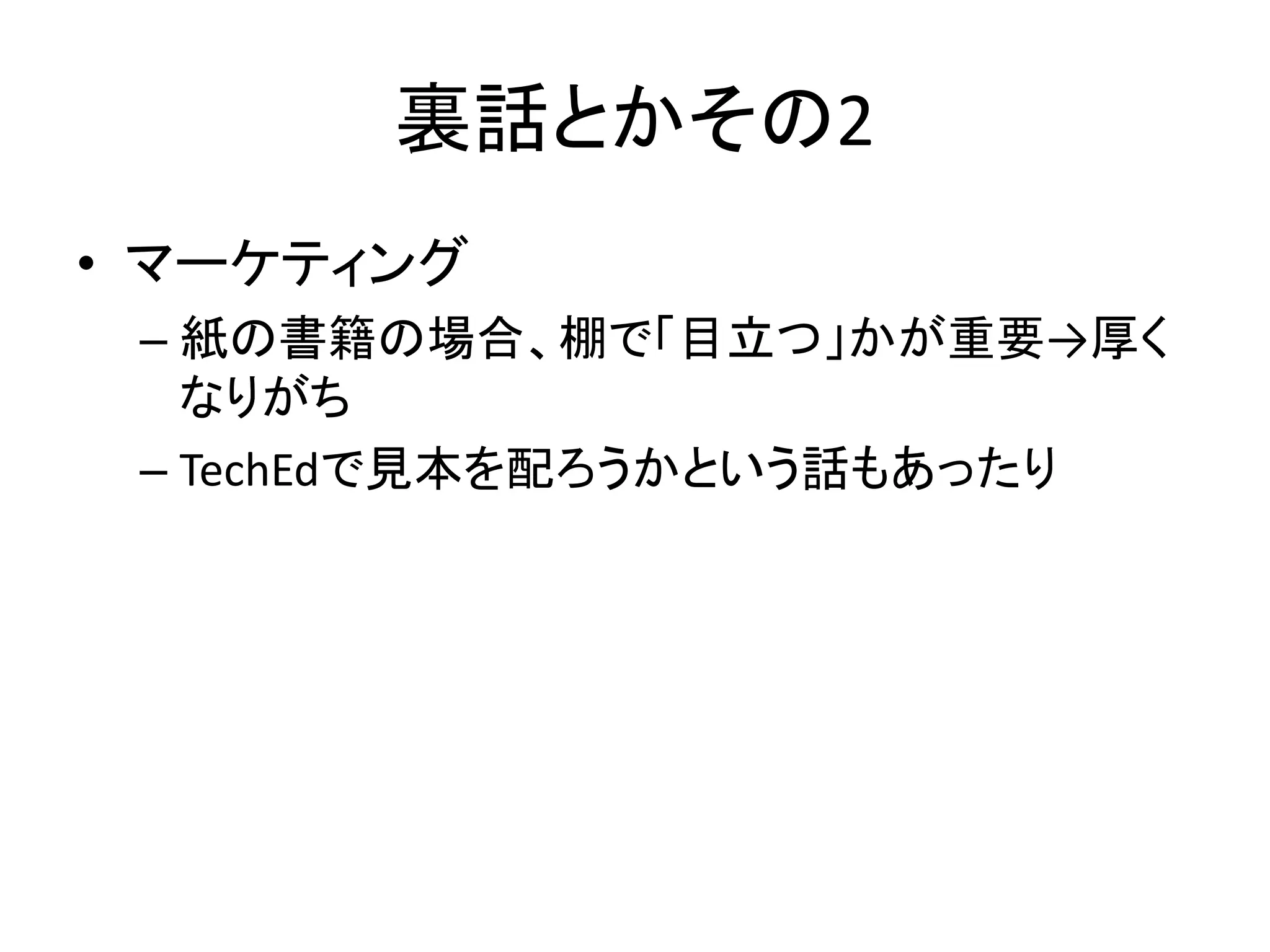 裏話とかその2
• マーケティング
 – 紙の書籍の場合、棚で「目立つ」かが重要→厚く
   なりがち
 – TechEdで見本を配ろうかという話もあったり
 