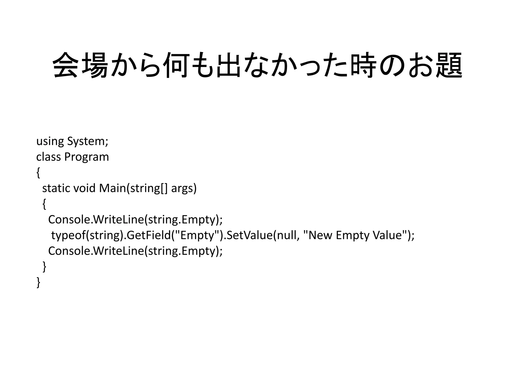会場から何も出なかった時のお題

using System;
class Program
{
  static void Main(string[] args)
  {
    Console.WriteLine(string.Empty);
    typeof(string).GetField("Empty").SetValue(null, "New Empty Value");
    Console.WriteLine(string.Empty);
  }
}
 