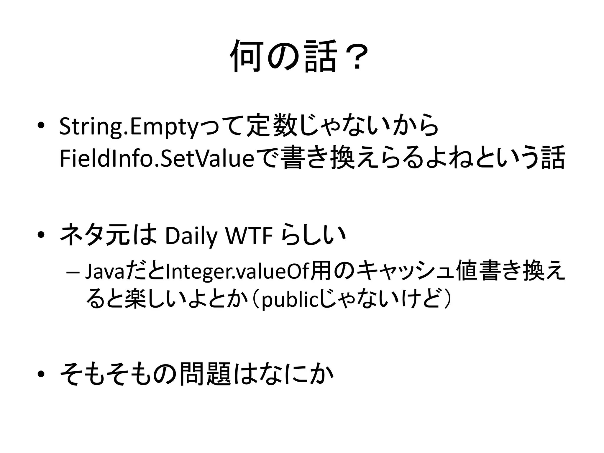 何の話？
• String.Emptyって定数じゃないから
  FieldInfo.SetValueで書き換えらるよねという話

• ネタ元は Daily WTF らしい
 – JavaだとInteger.valueOf用のキャッシュ値書き換え
   ると楽しいよとか（publicじゃないけど）


• そもそもの問題はなにか
 