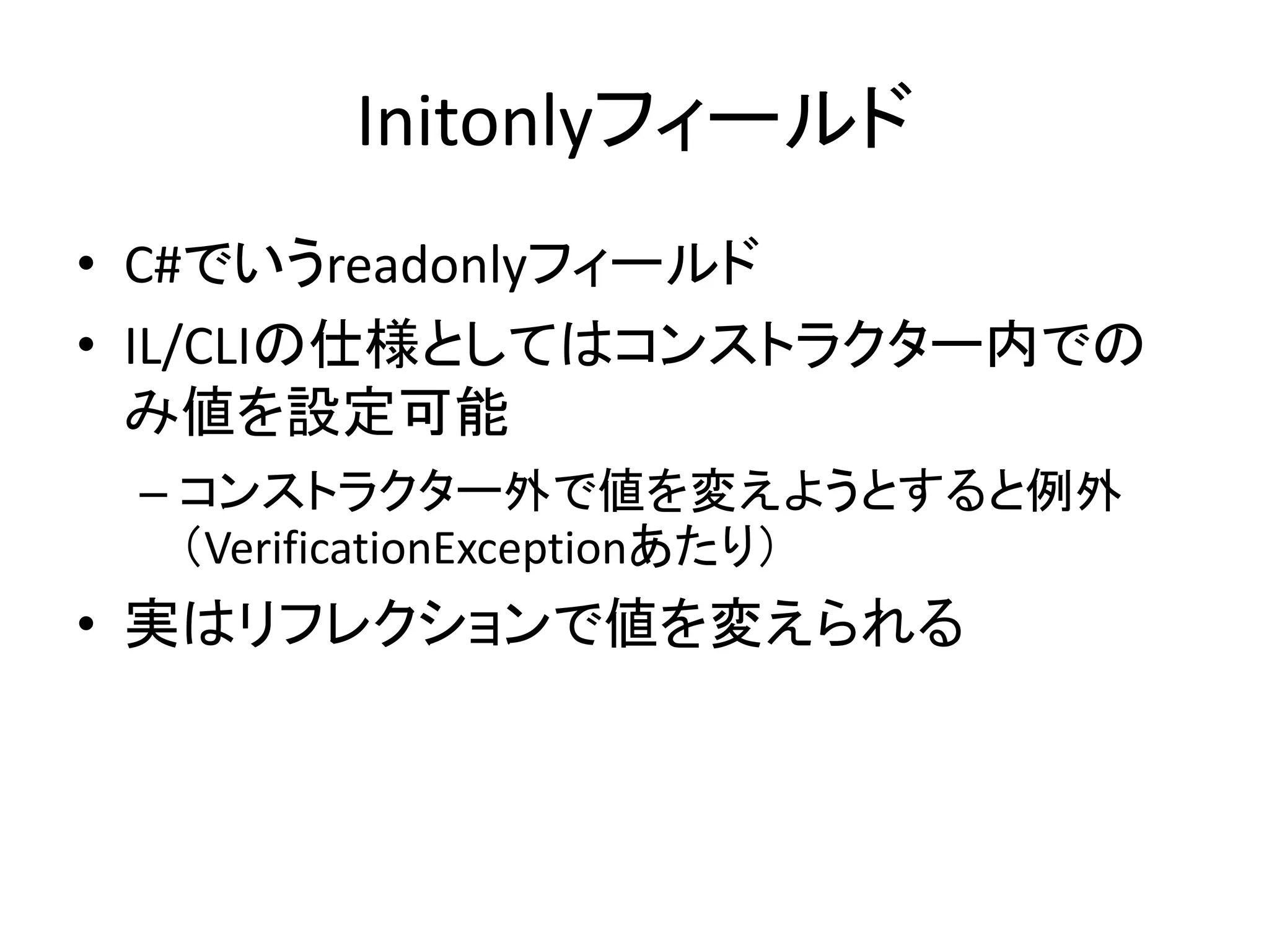 Initonlyフィールド
• C#でいうreadonlyフィールド
• IL/CLIの仕様としてはコンストラクター内での
  み値を設定可能
 – コンストラクター外で値を変えようとすると例外
   （VerificationExceptionあたり）
• 実はリフレクションで値を変えられる
 