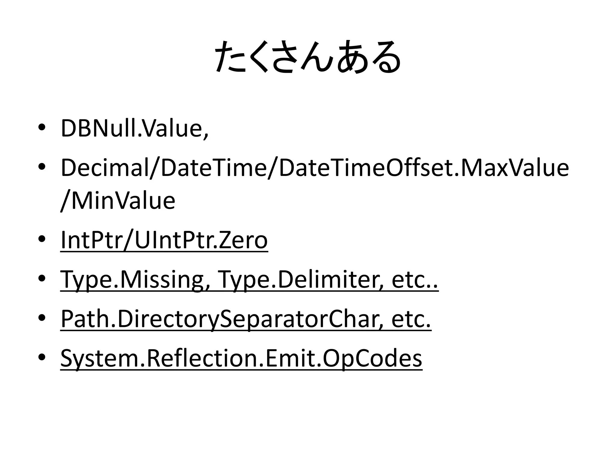 たくさんある
• DBNull.Value,
• Decimal/DateTime/DateTimeOffset.MaxValue
  /MinValue
• IntPtr/UIntPtr.Zero
• Type.Missing, Type.Delimiter, etc..
• Path.DirectorySeparatorChar, etc.
• System.Reflection.Emit.OpCodes
 