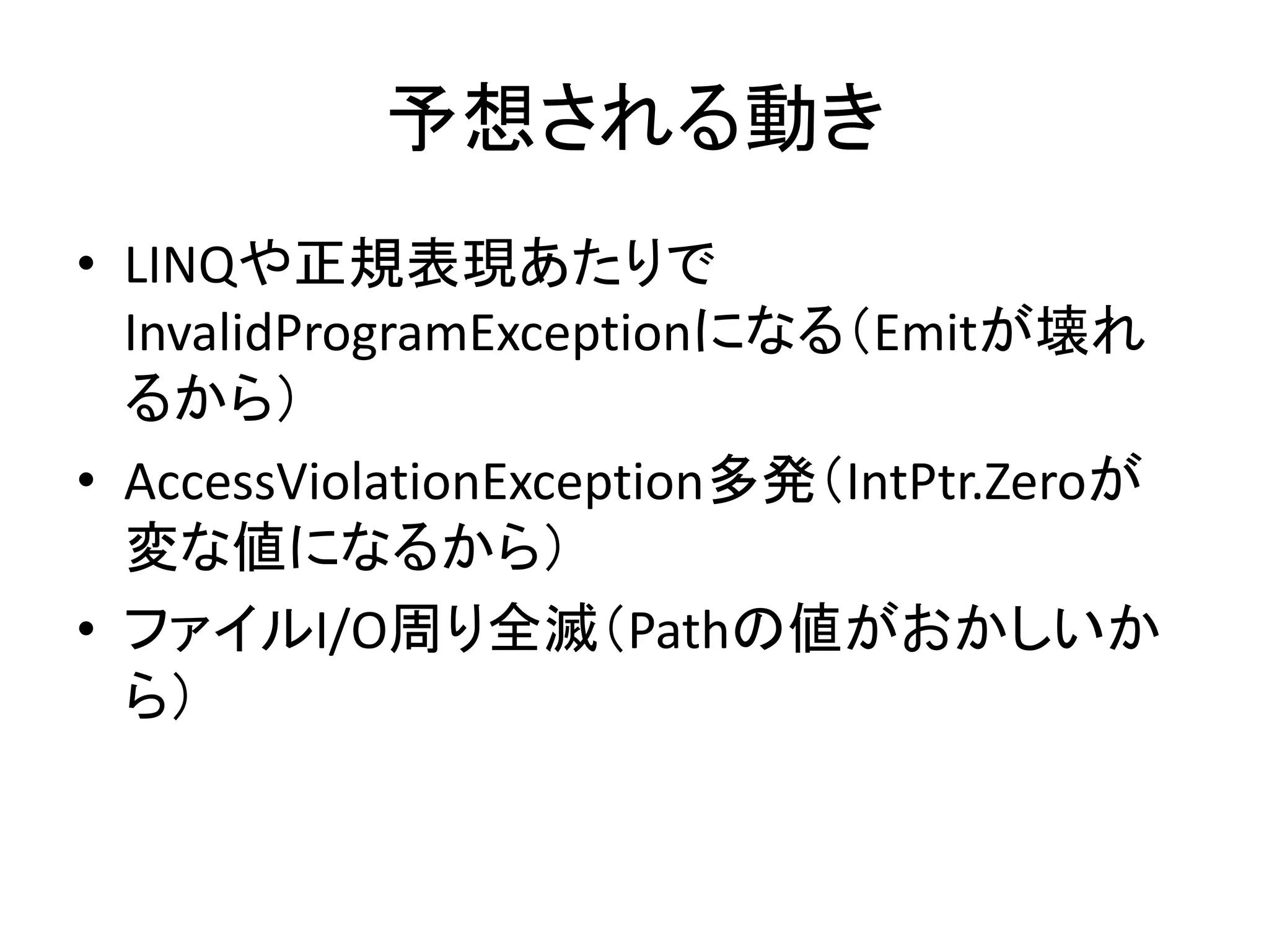 予想される動き
• LINQや正規表現あたりで
  InvalidProgramExceptionになる（Emitが壊れ
  るから）
• AccessViolationException多発（IntPtr.Zeroが
  変な値になるから）
• ファイルI/O周り全滅（Pathの値がおかしいか
  ら）
 