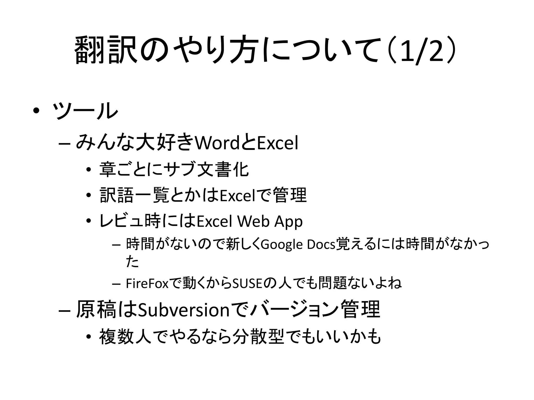 翻訳のやり方について（1/2）
• ツール
 – みんな大好きWordとExcel
   • 章ごとにサブ文書化
   • 訳語一覧とかはExcelで管理
   • レビュ時にはExcel Web App
     – 時間がないので新しくGoogle Docs覚えるには時間がなかっ
       た
     – FireFoxで動くからSUSEの人でも問題ないよね
 – 原稿はSubversionでバージョン管理
   • 複数人でやるなら分散型でもいいかも
 