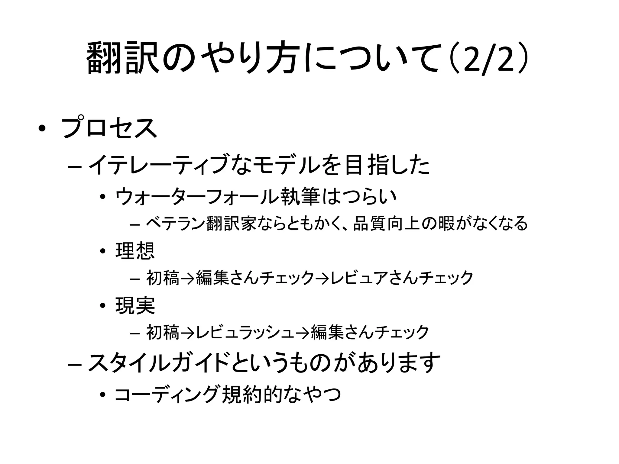 翻訳のやり方について（2/2）
• プロセス
 – イテレーティブなモデルを目指した
   • ウォーターフォール執筆はつらい
     – ベテラン翻訳家ならともかく、品質向上の暇がなくなる
   • 理想
     – 初稿→編集さんチェック→レビュアさんチェック
   • 現実
     – 初稿→レビュラッシュ→編集さんチェック
 – スタイルガイドというものがあります
   • コーディング規約的なやつ
 