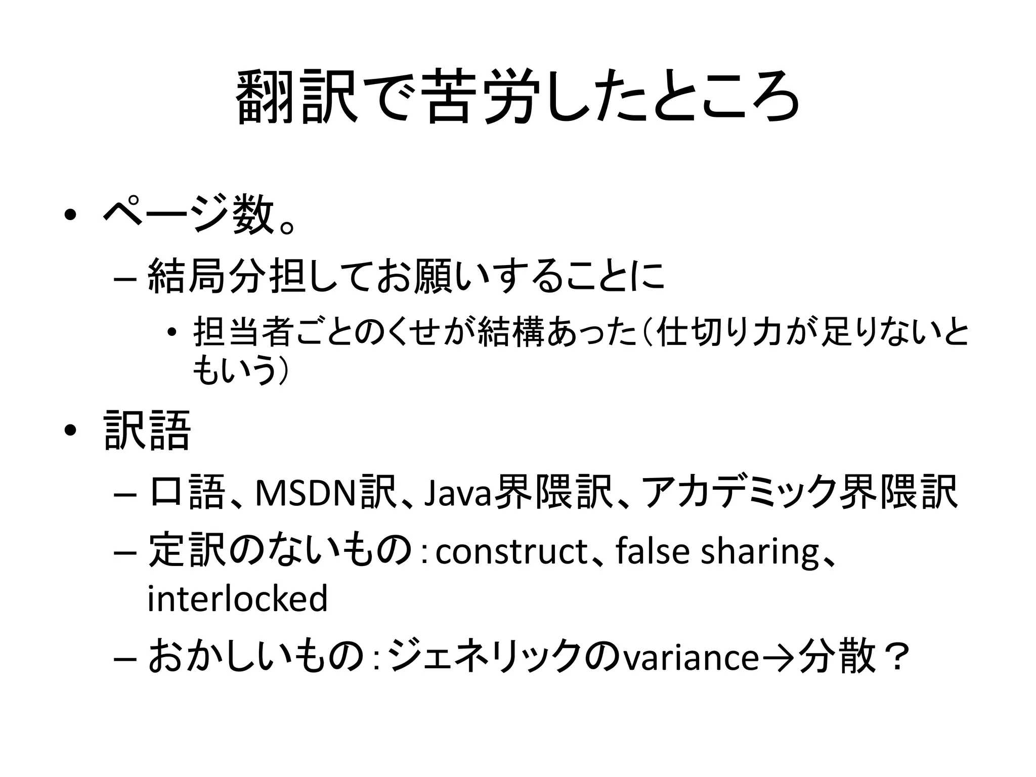 翻訳で苦労したところ
• ページ数。
 – 結局分担してお願いすることに
   • 担当者ごとのくせが結構あった（仕切り力が足りないと
     もいう）
• 訳語
 – 口語、MSDN訳、Java界隈訳、アカデミック界隈訳
 – 定訳のないもの：construct、false sharing、
   interlocked
 – おかしいもの：ジェネリックのvariance→分散？
 