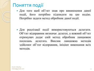 Поняття події
 Для того щоб об’єкт знав про виникнення даної
події, його потрібно підписати на цю подію.
Потрібно задати метод обробник даної події.
 Для реалізації події використовуються делегати.
Об’єкт відправник визначає делегат, а кожний об’єкт
отримувач додає свій метод обробник ланцюжок
посилань делегата. Виклик ланцюжка методів
здійснює об’єкт відправник, ініціює виконання всіх
методів.
Andrii Hladkyi
trilobt@gmail.com 10
 