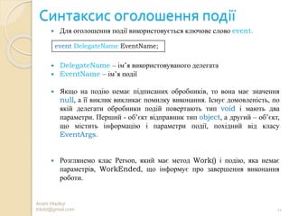 Синтаксис оголошення події
 Для оголошення події використовується ключове слово event.
 DelegateName – ім’я використовуваного делегата
 EventName – ім’я події
 Якщо на подію немає підписаних обробників, то вона має значення
null, а її виклик викликає помилку виконання. Існує домовленість, по
якій делегати обробники подій повертають тип void і мають два
параметри. Перший - об’єкт відправник тип object, а другий – об’єкт,
що містить інформацію і параметри події, похідний від класу
EventArgs.
 Розглянемо клас Person, який має метод Work() і подію, яка немає
параметрів, WorkEnded, що інформує про завершення виконання
роботи.
Andrii Hladkyi
trilobt@gmail.com 11
event DelegateName EventName;
 