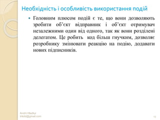 Необхідність і особливість використання подій
 Головним плюсом подій є те, що вони дозволяють
зробити об’єкт відправник і об’єкт отримувач
незалежними один від одного, так як вони розділені
делегатом. Це робить код більш гнучким, дозволяє
розробнику змінювати реакцію на подію, додавати
нових підписників.
Andrii Hladkyi
trilobt@gmail.com 13
 