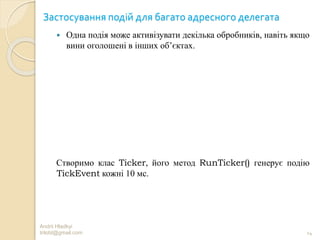 Застосування подій для багато адресного делегата
 Одна подія може активізувати декілька обробників, навіть якщо
вини оголошені в інших об’єктах.
Створимо клас Ticker, його метод RunTicker() генерує подію
TickEvent кожні 10 мс.
Andrii Hladkyi
trilobt@gmail.com 14
 