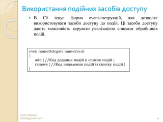 Використання подійних засобів доступу
 В C# існує форма event-інструкцій, яка дозволяє
використовувати засоби доступу до подій. Ці засоби доступу
дають можливість керувати реалізацією списком обробників
подій.
Andrii Hladkyi
trilobt@gmail.com 16
even nameDelegate nameEvent
{
add { //Код додання подій в список подій }
remove { //Код видалення подій із списку подій }
}
 