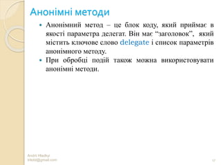 Анонімні методи
 Анонімний метод – це блок коду, який приймає в
якості параметра делегат. Він має “заголовок”, який
містить ключове слово delegate і список параметрів
анонімного методу.
 При обробці подій також можна використовувати
анонімні методи.
Andrii Hladkyi
trilobt@gmail.com 17
 