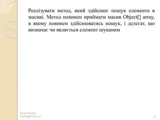 Andrii Hladkyi
trilobt@gmail.com 19
Реалізувати метод, який здійснює пошук елемента в
масиві. Метод повинен приймати масив Object[] array,
в якому повинен здійснюватись пошук, і делегат, що
визначає чи являється елемент шуканим
 