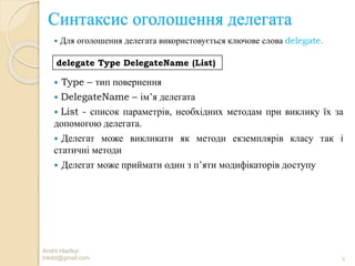 Синтаксис оголошення делегата
 Для оголошення делегата використовується ключове слова delegate.
 Type – тип повернення
 DelegateName – ім’я делегата
 List - список параметрів, необхідних методам при виклику їх за
допомогою делегата.
 Делегат може викликати як методи екземплярів класу так і
статичні методи
 Делегат може приймати один з п’яти модифікаторів доступу
Andrii Hladkyi
trilobt@gmail.com 3
delegate Type DelegateName (List)
 