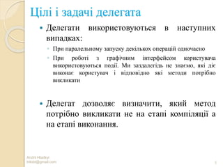 Цілі і задачі делегата
 Делегати використовуються в наступних
випадках:
◦ При паралельному запуску декількох операцій одночасно
◦ При роботі з графічним інтерфейсом користувача
використовуються події. Ми заздалегідь не знаємо, які діє
виконає користувач і відповідно які методи потрібно
викликати
 Делегат дозволяє визначити, який метод
потрібно викликати не на етапі компіляції а
на етапі виконання.
Andrii Hladkyi
trilobt@gmail.com 5
 