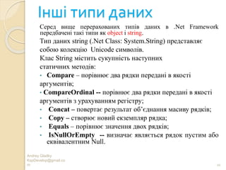 Інші типи даних
Серед вище перерахованих типів даних в .Net Framework
передбачені такі типи як object i string.
Тип даних string (.Net Class: System.String) представляє
собою колекцію Unicode символів.
Клас String містить сукупність наступних
статичних методів:
• Compare – порівнює два рядки передані в якості
аргументів;
• CompareOrdinal -- порівнює два рядки передані в якості
аргументів з урахуванням регістру;
• Concat – повертає результат об’єднання масиву рядків;
• Copy – створює новий екземпляр рядка;
• Equals – порівнює значення двох рядків;
• IsNullOrEmpty -- визначає являється рядок пустим або
еквівалентним Null.
Andrey Gladky
KspDevelop@gmail.co
m 20
 