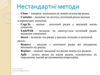 Нестандартні методи
• Clone – повертає посилання на новий екземпляр рядка;
• Contains – визначає чи містить поточний рядок вказане
в параметрах значення;
• CopyTo – копіює поточний рядок у вказаний масив
символів;
• EndsWith – визначає чи закінчується поточний рядок
вказаним значенням;
• Insert – вставляє під рядок у вказану позицію в поточний
рядок;
• Remove – видаляє з поточного рядка всі входження
вказаного під рядка;
• Replace – замінює вказаний під рядок новим під рядком;
• Split – ділить рядок на масив рядків, основуючись на
переданому масиві розділювачів(сепароторів);
Andrey Gladky
KspDevelop@gmail.co
m 21
 