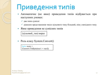 Приведення типів
 Автоматичне (не явне) приведення типів відбувається при
наступних умовах:
 два типи сумісні
 діапазон представлення чисел цільового типу більший, ніж у вихідного типу
 Явне приведення не сумісних типів
 Роль класу System.Convert()
Andrey Gladky
KspDevelop@gmail.com 27
(цільовий_тип) вираз
byte sum =
Convert.ToByte(var1 + var2)
 