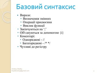 Базовий синтаксис
 Вирази:
• Визначення змінних
• Операції присвоєння
• Виклик функції
• Закінчуються на ‘;’
• Об'єднуються за допомогою {i}
• Коментарі:
• Однорядкові - //
• Багаторядкові - /* */
• Чутливі до регістру
9
Andrey Gladky
KspDevelop@gmail.com
 