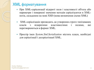 XML форматування
 При XML-серіализації відкриті поля і властивості об'єкта або
параметри і повернені значення методів серіалізуются в XML-
потік, складеним на мові XSD (мова визначення схеми XML)
 XML-серіалізація призводить до утворення строго типізованих
класів з відкритими властивостями і полями, які
перетворюються в формат XML.
 Простір імен System.Xml.Serialization містить класи, необхідні
для серіалізації і десеріалізациї XML.
Andriy Gladkyy
KspDevelop@gmail.com 10
 