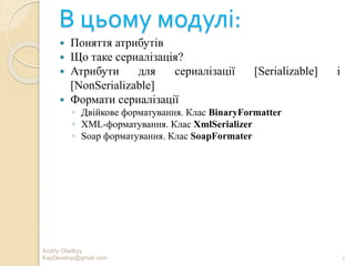 В цьому модулі:
 Поняття атрибутів
 Що таке сериалізація?
 Атрибути для сериалізації [Serializable] і
[NonSerializable]
 Формати сериалізації
◦ Двійкове форматування. Клас BinaryFormatter
◦ XML-форматування. Клас XmlSerializer
◦ Soap форматування. Клас SoapFormater
2
Andriy Gladkyy
KspDevelop@gmail.com
 