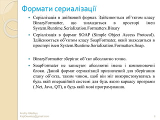 Формати сериалізації
 Серіалізація в двійковий формат. Здійснюється об’єктом класу
BinaryFormatter, що знаходиться в просторі імен
System.Runtime.Serialization.Formatters.Binary
 Серіалізація в формат SOAP (Simple Object Access Protocol).
Здійснюється об’єктом класу SoapFormater, який знаходиться в
просторі імен System.Runtime.Serialization.Formatters.Soap.
 BinaryFormatter зберігає об’єкт абсолютно точно.
 SoapFormater не записуює абсолютні імена і компоновочні
блоки. Даний формат сериалізації призначений для зберігання
стану об’єкта, таким чином, щоб він міг використовуватись в
будь якій операційній системі для будь якого каркасу програми
(.Net, Java, QT), в будь якій мові програмування.
Andriy Gladkyy
KspDevelop@gmail.com 8
 