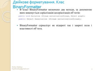 Двійкове форматування. Клас
BinaryFormatter
 В класі BinaryFormatter визначено два методи, за допомогою
яких виконується серіалізація/десеріалізація об’єктів:
 BinaryFormatter сериалізує як відкриті так і закриті поля і
властивості об’єкта.
Andriy Gladkyy
KspDevelop@gmail.com 9
 