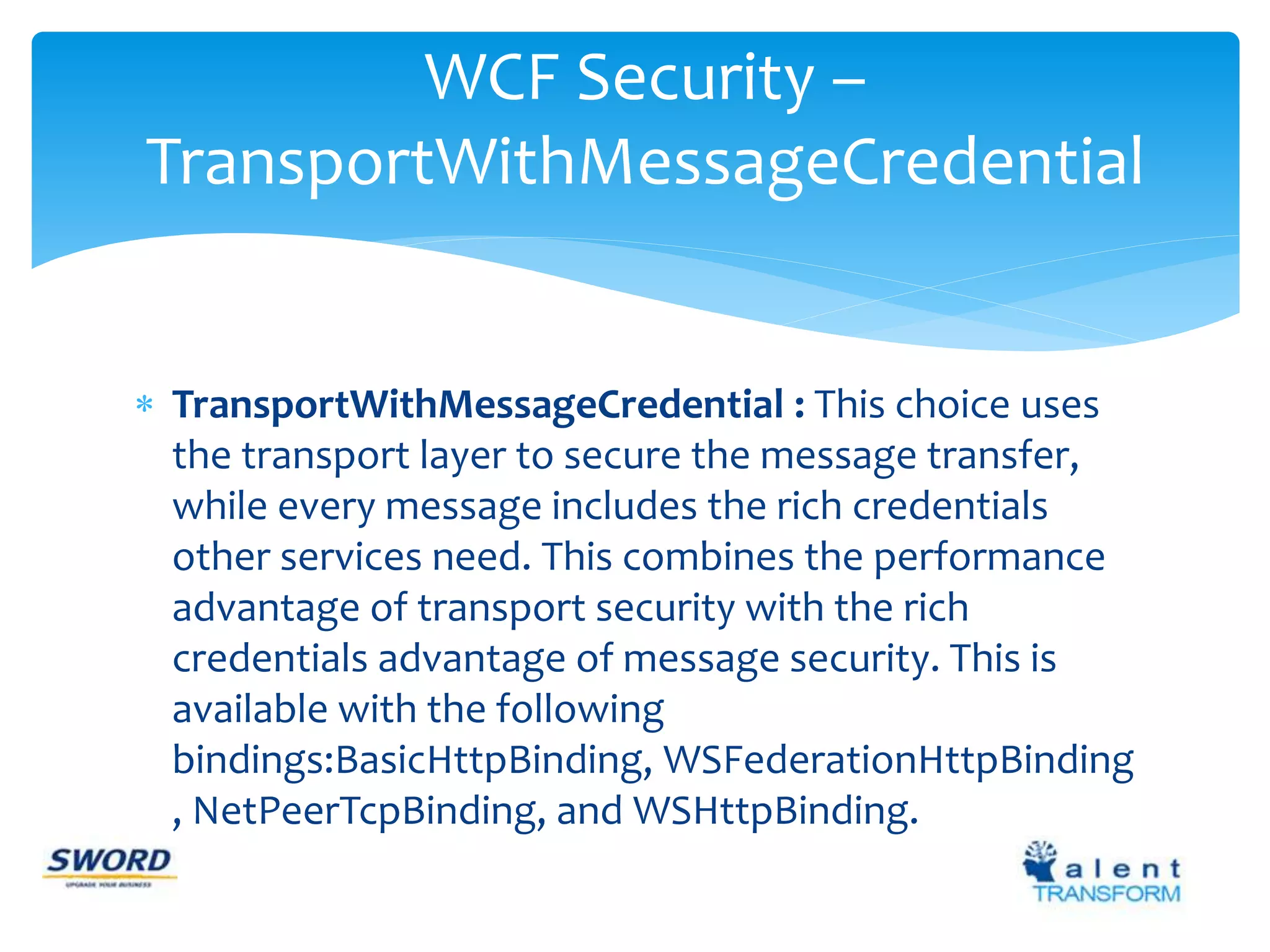 WCF Security – 
TransportWithMessageCredential 
 TransportWithMessageCredential : This choice uses 
the transport layer to secure the message transfer, 
while every message includes the rich credentials 
other services need. This combines the performance 
advantage of transport security with the rich 
credentials advantage of message security. This is 
available with the following 
bindings:BasicHttpBinding, WSFederationHttpBinding 
, NetPeerTcpBinding, and WSHttpBinding. 
 