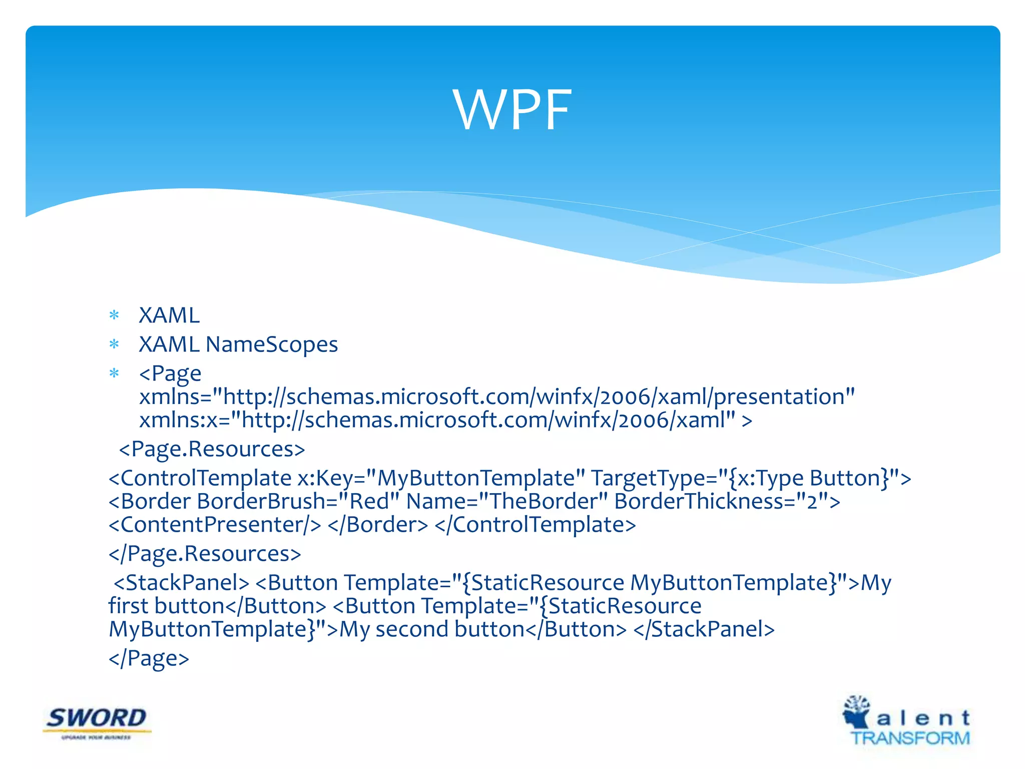  XAML 
 XAML NameScopes 
 <Page 
WPF 
xmlns="http://schemas.microsoft.com/winfx/2006/xaml/presentation" 
xmlns:x="http://schemas.microsoft.com/winfx/2006/xaml" > 
<Page.Resources> 
<ControlTemplate x:Key="MyButtonTemplate" TargetType="{x:Type Button}"> 
<Border BorderBrush="Red" Name="TheBorder" BorderThickness="2"> 
<ContentPresenter/> </Border> </ControlTemplate> 
</Page.Resources> 
<StackPanel> <Button Template="{StaticResource MyButtonTemplate}">My 
first button</Button> <Button Template="{StaticResource 
MyButtonTemplate}">My second button</Button> </StackPanel> 
</Page> 
 