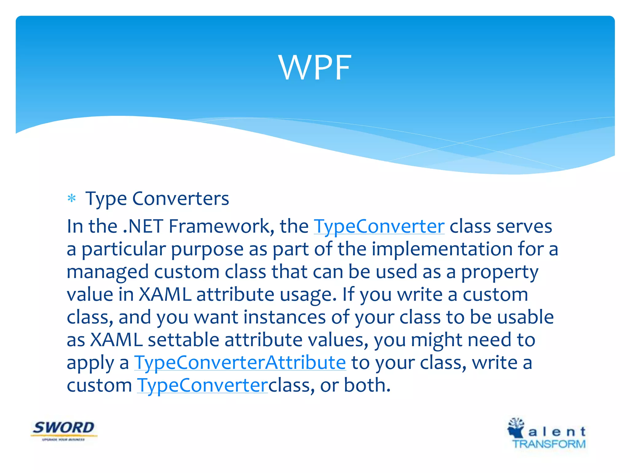 WPF 
 Type Converters 
In the .NET Framework, the TypeConverter class serves 
a particular purpose as part of the implementation for a 
managed custom class that can be used as a property 
value in XAML attribute usage. If you write a custom 
class, and you want instances of your class to be usable 
as XAML settable attribute values, you might need to 
apply a TypeConverterAttribute to your class, write a 
custom TypeConverterclass, or both. 
 
