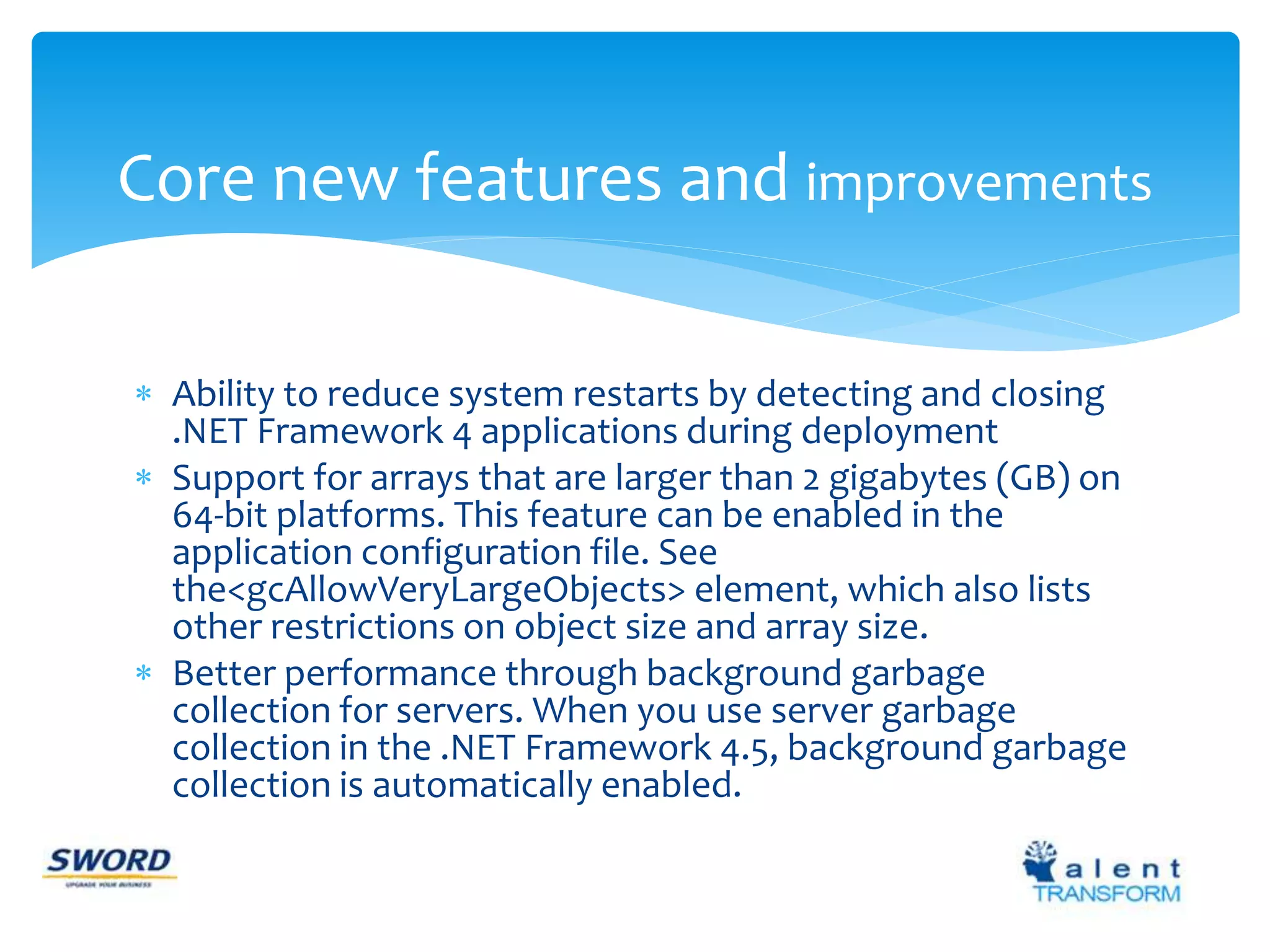 Core new features and improvements 
 Ability to reduce system restarts by detecting and closing 
.NET Framework 4 applications during deployment 
 Support for arrays that are larger than 2 gigabytes (GB) on 
64-bit platforms. This feature can be enabled in the 
application configuration file. See 
the<gcAllowVeryLargeObjects> element, which also lists 
other restrictions on object size and array size. 
 Better performance through background garbage 
collection for servers. When you use server garbage 
collection in the .NET Framework 4.5, background garbage 
collection is automatically enabled. 
 