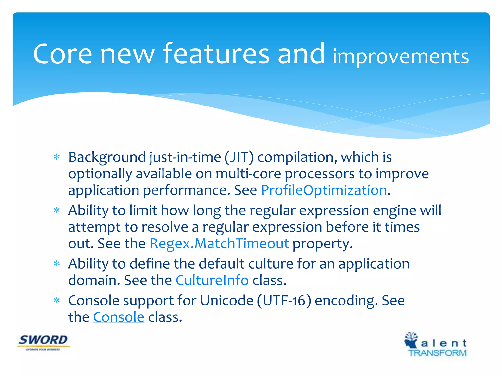 Core new features and improvements 
 Background just-in-time (JIT) compilation, which is 
optionally available on multi-core processors to improve 
application performance. See ProfileOptimization. 
 Ability to limit how long the regular expression engine will 
attempt to resolve a regular expression before it times 
out. See the Regex.MatchTimeout property. 
 Ability to define the default culture for an application 
domain. See the CultureInfo class. 
 Console support for Unicode (UTF-16) encoding. See 
the Console class. 
 