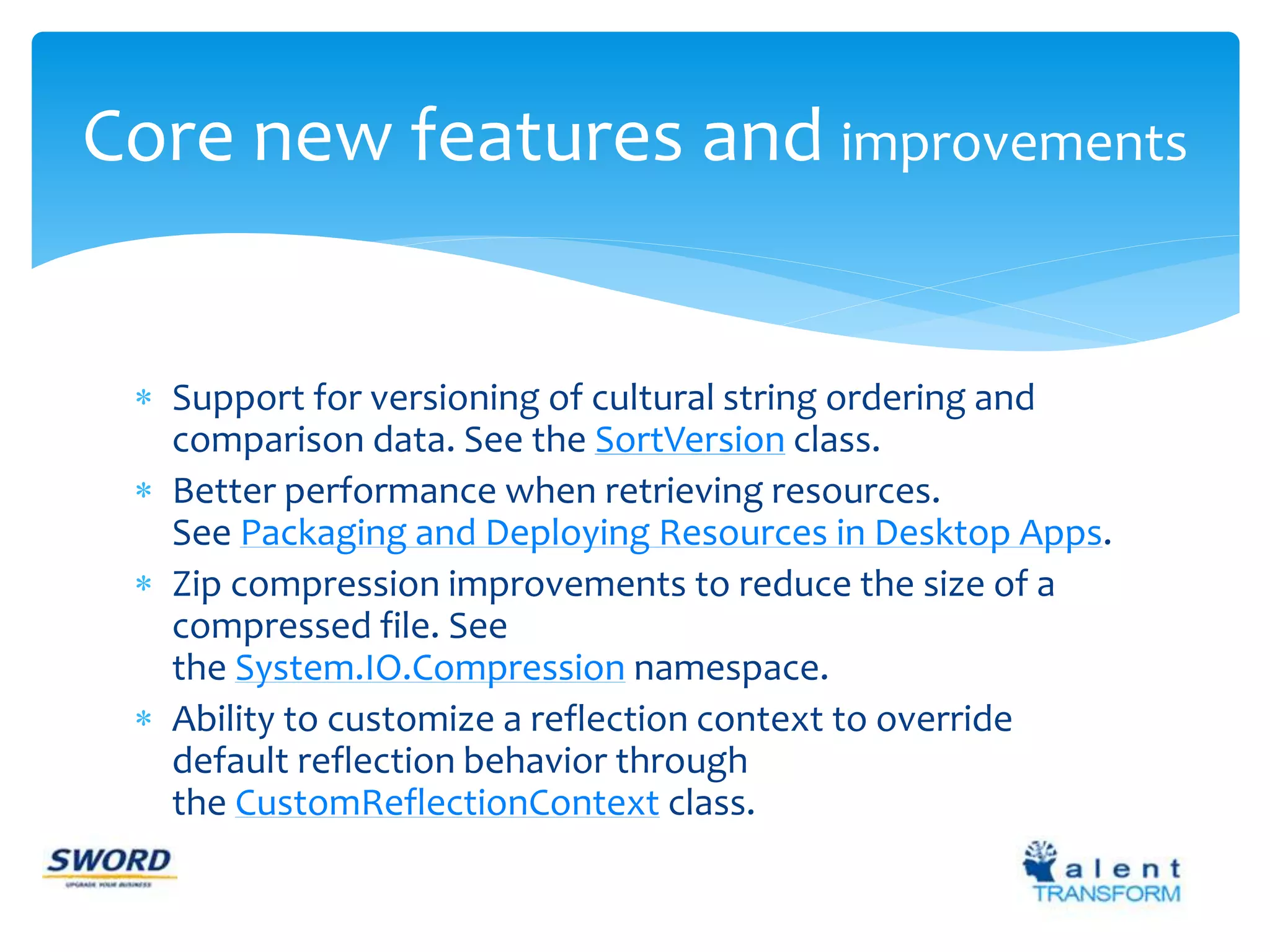 Core new features and improvements 
 Support for versioning of cultural string ordering and 
comparison data. See the SortVersion class. 
 Better performance when retrieving resources. 
See Packaging and Deploying Resources in Desktop Apps. 
 Zip compression improvements to reduce the size of a 
compressed file. See 
the System.IO.Compression namespace. 
 Ability to customize a reflection context to override 
default reflection behavior through 
the CustomReflectionContext class. 
 