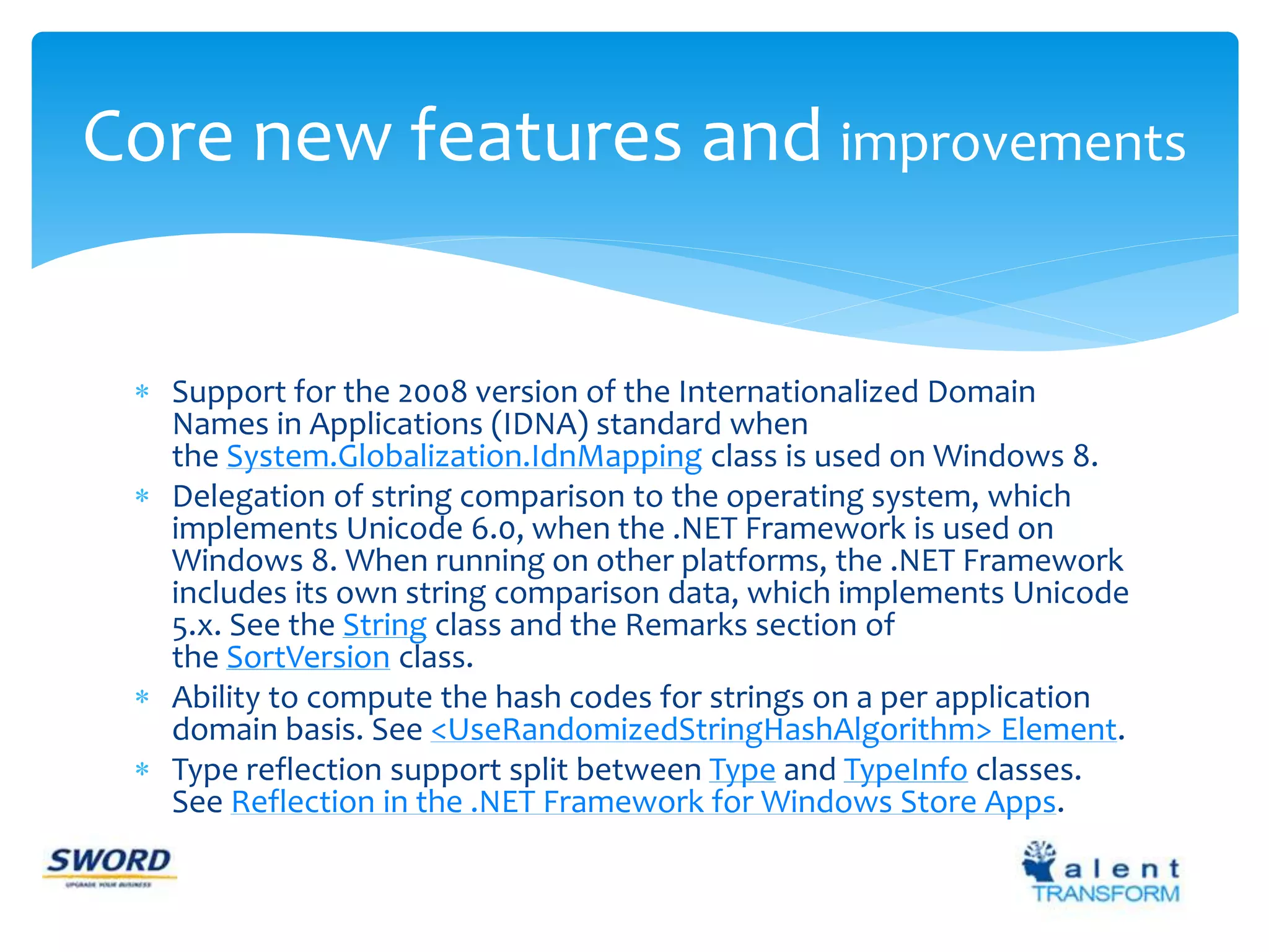 Core new features and improvements 
 Support for the 2008 version of the Internationalized Domain 
Names in Applications (IDNA) standard when 
the System.Globalization.IdnMapping class is used on Windows 8. 
 Delegation of string comparison to the operating system, which 
implements Unicode 6.0, when the .NET Framework is used on 
Windows 8. When running on other platforms, the .NET Framework 
includes its own string comparison data, which implements Unicode 
5.x. See the String class and the Remarks section of 
the SortVersion class. 
 Ability to compute the hash codes for strings on a per application 
domain basis. See <UseRandomizedStringHashAlgorithm> Element. 
 Type reflection support split between Type and TypeInfo classes. 
See Reflection in the .NET Framework for Windows Store Apps. 
 