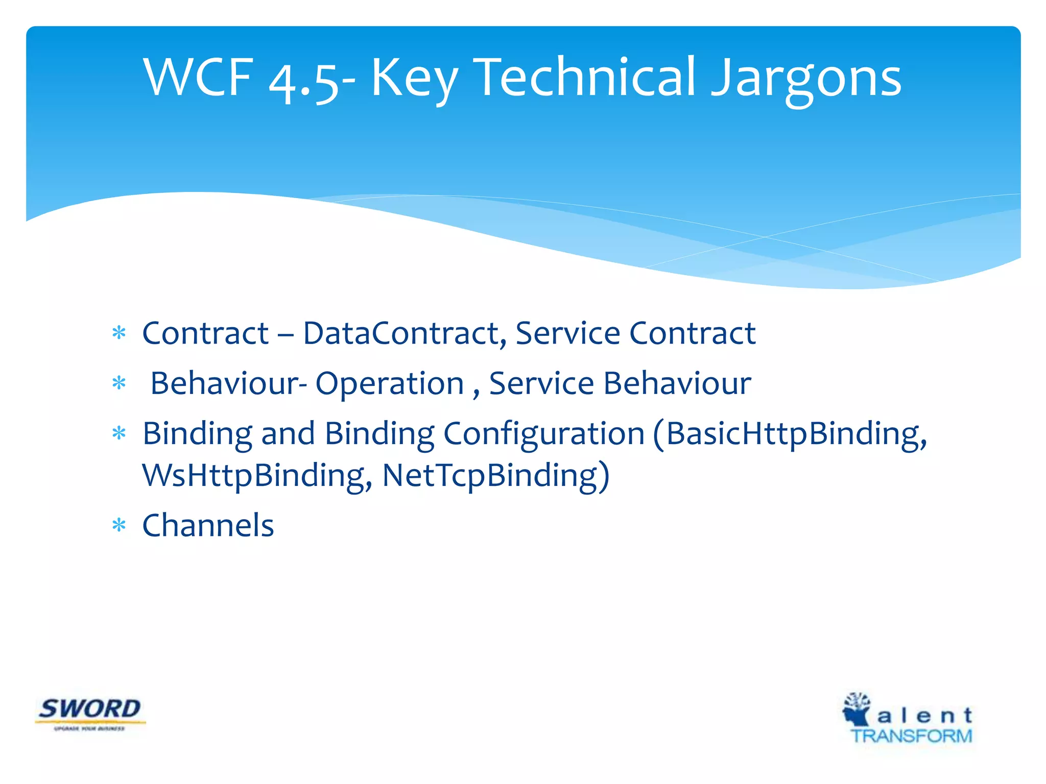 WCF 4.5- Key Technical Jargons 
 Contract – DataContract, Service Contract 
 Behaviour- Operation , Service Behaviour 
 Binding and Binding Configuration (BasicHttpBinding, 
WsHttpBinding, NetTcpBinding) 
 Channels 
 