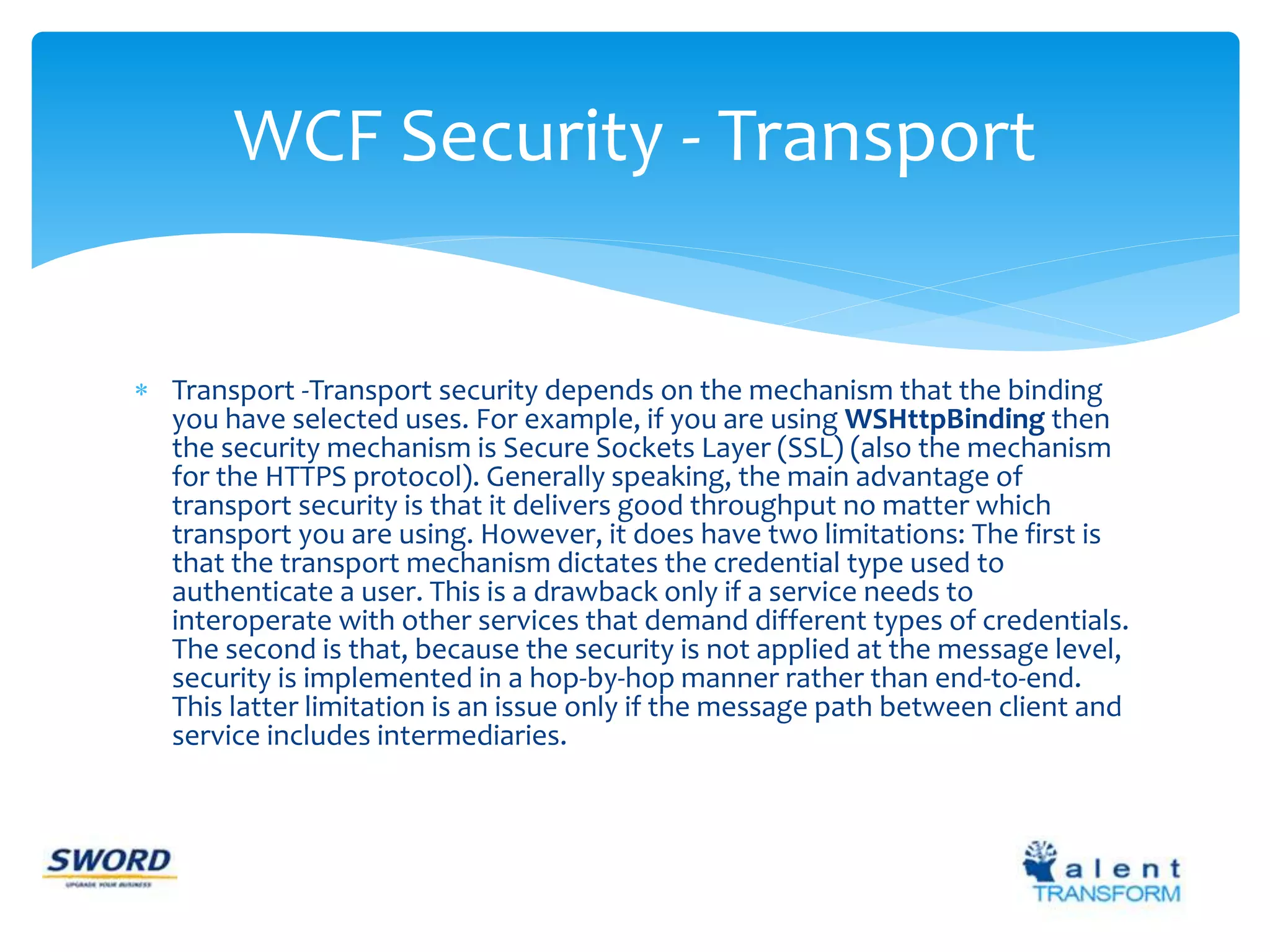 WCF Security - Transport 
 Transport -Transport security depends on the mechanism that the binding 
you have selected uses. For example, if you are using WSHttpBinding then 
the security mechanism is Secure Sockets Layer (SSL) (also the mechanism 
for the HTTPS protocol). Generally speaking, the main advantage of 
transport security is that it delivers good throughput no matter which 
transport you are using. However, it does have two limitations: The first is 
that the transport mechanism dictates the credential type used to 
authenticate a user. This is a drawback only if a service needs to 
interoperate with other services that demand different types of credentials. 
The second is that, because the security is not applied at the message level, 
security is implemented in a hop-by-hop manner rather than end-to-end. 
This latter limitation is an issue only if the message path between client and 
service includes intermediaries. 
 
