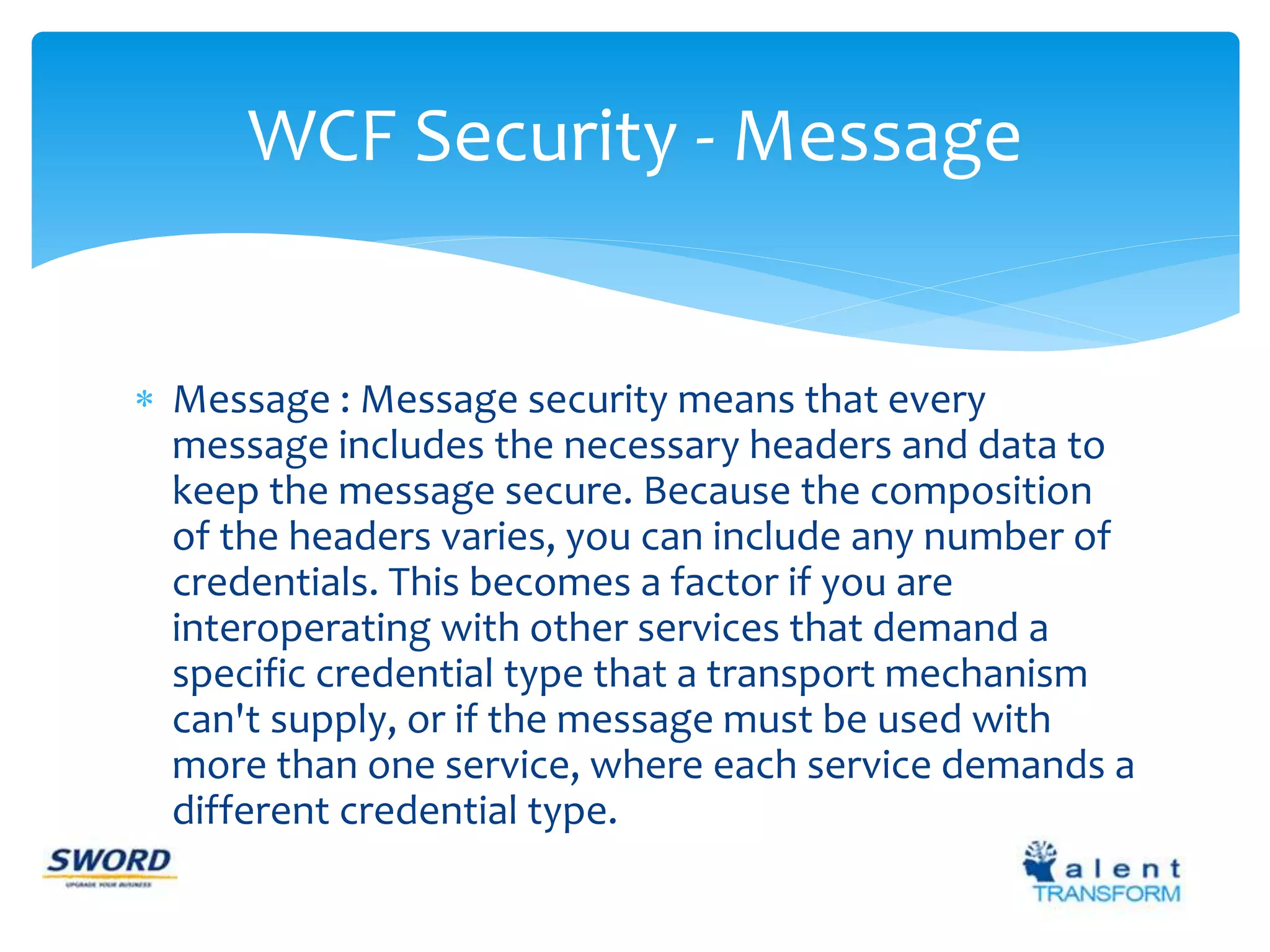 WCF Security - Message 
 Message : Message security means that every 
message includes the necessary headers and data to 
keep the message secure. Because the composition 
of the headers varies, you can include any number of 
credentials. This becomes a factor if you are 
interoperating with other services that demand a 
specific credential type that a transport mechanism 
can't supply, or if the message must be used with 
more than one service, where each service demands a 
different credential type. 
 