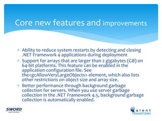 Core new features and improvements 
 Ability to reduce system restarts by detecting and closing 
.NET Framework 4 applications during deployment 
 Support for arrays that are larger than 2 gigabytes (GB) on 
64-bit platforms. This feature can be enabled in the 
application configuration file. See 
the<gcAllowVeryLargeObjects> element, which also lists 
other restrictions on object size and array size. 
 Better performance through background garbage 
collection for servers. When you use server garbage 
collection in the .NET Framework 4.5, background garbage 
collection is automatically enabled. 
 