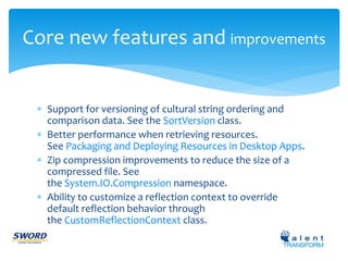 Core new features and improvements 
 Support for versioning of cultural string ordering and 
comparison data. See the SortVersion class. 
 Better performance when retrieving resources. 
See Packaging and Deploying Resources in Desktop Apps. 
 Zip compression improvements to reduce the size of a 
compressed file. See 
the System.IO.Compression namespace. 
 Ability to customize a reflection context to override 
default reflection behavior through 
the CustomReflectionContext class. 
 