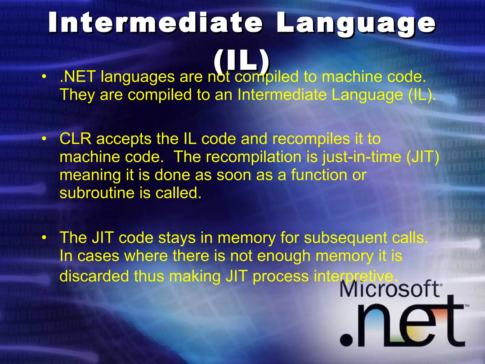 Intermediate Language (IL) .NET languages are not compiled to machine code.  They are compiled to an Intermediate Language (IL). CLR accepts the IL code and recompiles it to machine code.  The recompilation is just-in-time (JIT) meaning it is done as soon as a function or subroutine is called. The JIT code stays in memory for subsequent calls.  In cases where there is not enough memory it is discarded thus making JIT process interpretive . 